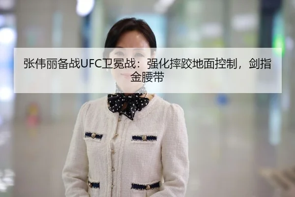 张伟丽备战UFC卫冕战：强化摔跤地面控制，剑指金腰带