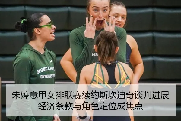 朱婷意甲女排联赛续约斯坎迪奇谈判进展经济条款与角色定位成焦点