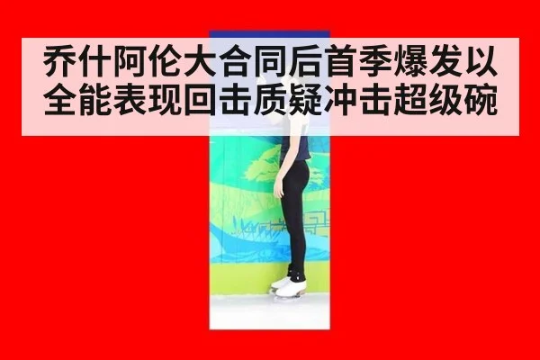 乔什阿伦大合同后首季爆发以全能表现回击质疑冲击超级碗