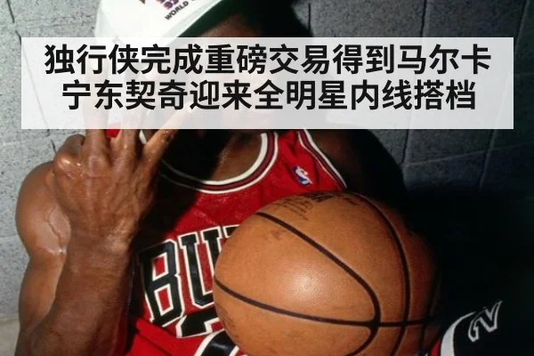 独行侠完成重磅交易得到马尔卡宁东契奇迎来全明星内线搭档